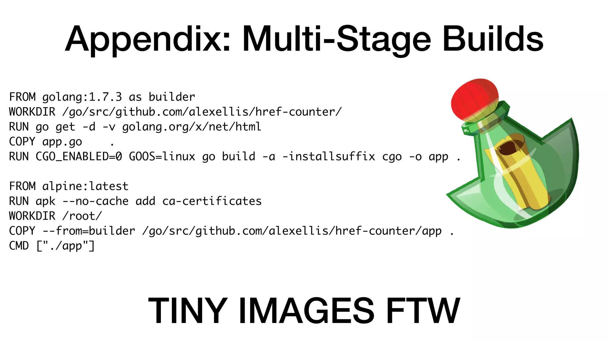 Appendix: Multi-Stage Builds
FROM golang:1.7.3 as builder
WORKDIR /go/src/github.com/alexellis/href-counter/
RUN go get -d -v golang.org/x/net/html
COPY app.go .
RUN CGO_ENABLED=0 GOOS=linux go build -a -installsuffix cgo -o app .
FROM alpine:latest
RUN apk --no-cache add ca-certificates
WORKDIR /root/
COPY --from=builder /go/src/github.com/alexellis/href-counter/app .
CMD ["./app"]
TINY IMAGES FTW
 