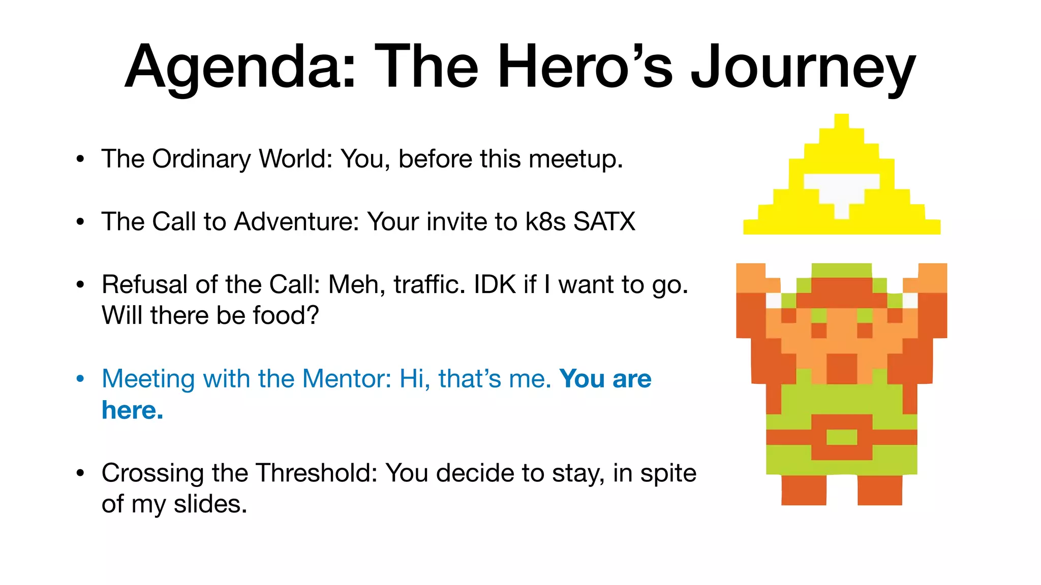 Agenda: The Hero’s Journey
• The Ordinary World: You, before this meetup.

• The Call to Adventure: Your invite to k8s SATX

• Refusal of the Call: Meh, traﬃc. IDK if I want to go.
Will there be food?

• Meeting with the Mentor: Hi, that’s me. You are
here.
• Crossing the Threshold: You decide to stay, in spite
of my slides.
 