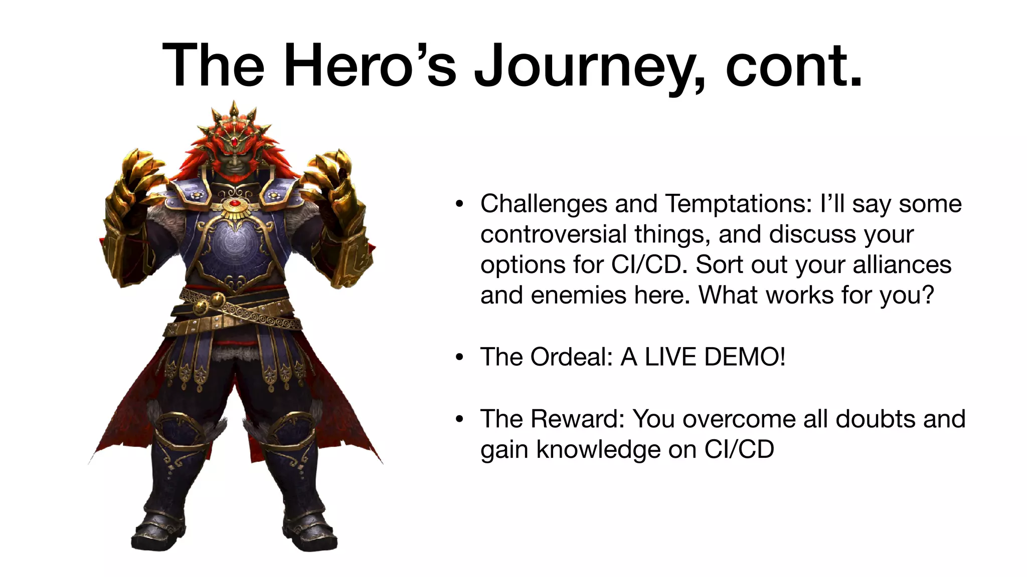 The Hero’s Journey, cont.
• Challenges and Temptations: I’ll say some
controversial things, and discuss your
options for CI/CD. Sort out your alliances
and enemies here. What works for you?

• The Ordeal: A LIVE DEMO!

• The Reward: You overcome all doubts and
gain knowledge on CI/CD
 