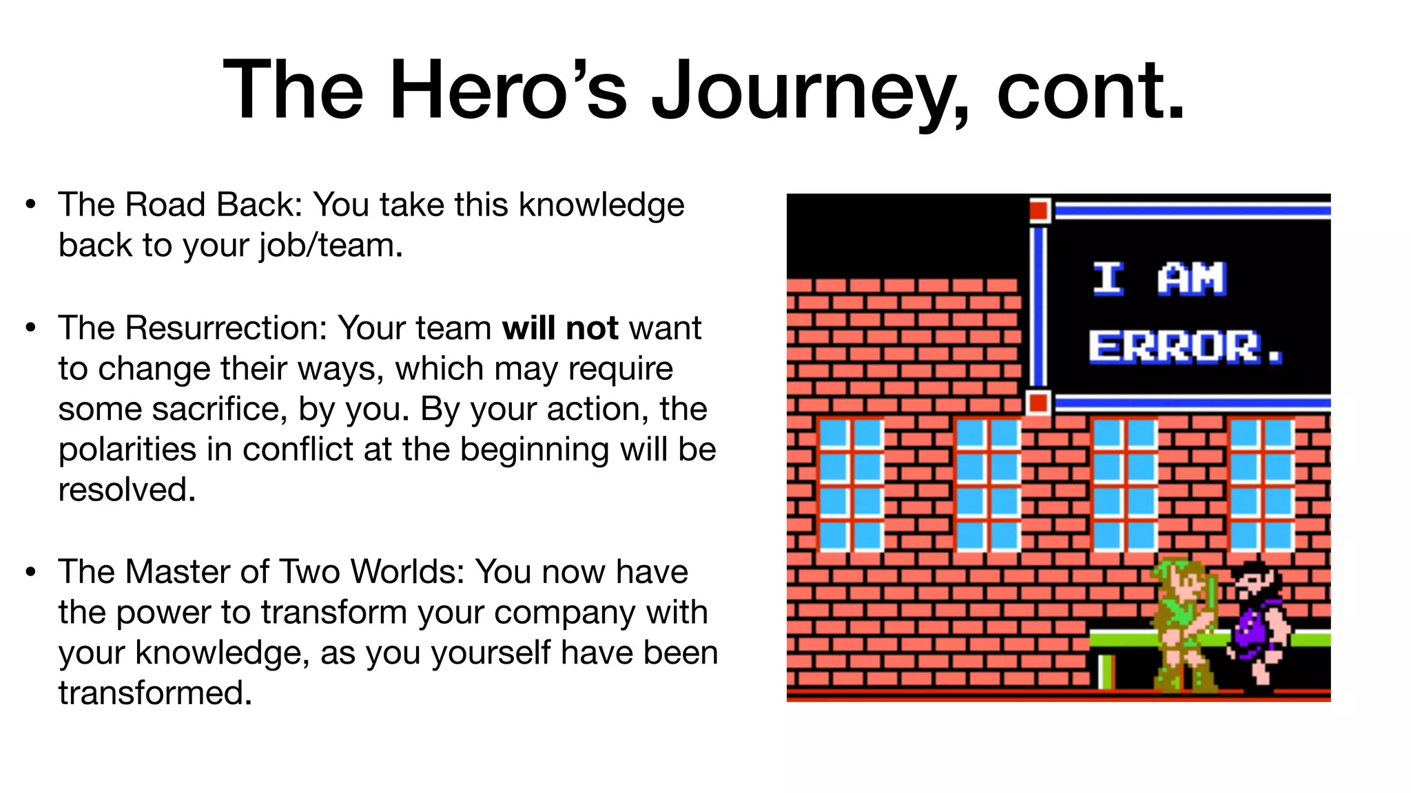 The Hero’s Journey, cont.
• The Road Back: You take this knowledge
back to your job/team.

• The Resurrection: Your team will not want
to change their ways, which may require
some sacriﬁce, by you. By your action, the
polarities in conﬂict at the beginning will be
resolved.

• The Master of Two Worlds: You now have
the power to transform your company with
your knowledge, as you yourself have been
transformed.
 