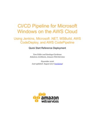 CI/CD Pipeline for Microsoft
Windows on the AWS Cloud
Using Jenkins, Microsoft .NET, MSBuild, AWS
CodeDeploy, and AWS CodePipeline
Quick Start Reference Deployment
Tom Fuller and Santiago Cardenas
Solutions Architects, Amazon Web Services
November 2016
Last updated: August 2017 (revisions)
 