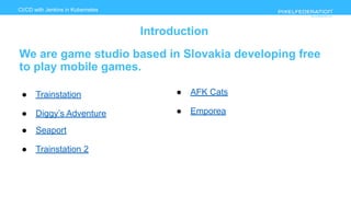 www.pixelfederation.com
CI/CD with Jenkins in Kubernetes
Introduction
We are game studio based in Slovakia developing free
to play mobile games.
● Trainstation
● Diggy’s Adventure
● Seaport
● Trainstation 2
● AFK Cats
● Emporea
 