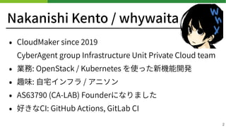 Nakanishi Kento / whywaita
• CloudMaker since
CyberAgent group Infrastructure Unit Private Cloud team
• 業務: OpenStack / Kubernetes を使った新機能開発
• 趣味: ⾃宅インフラ / アニソン
• AS (CA-LAB) Founderになりました
• 好きなCI: GitHub Actions, GitLab CI
2
 