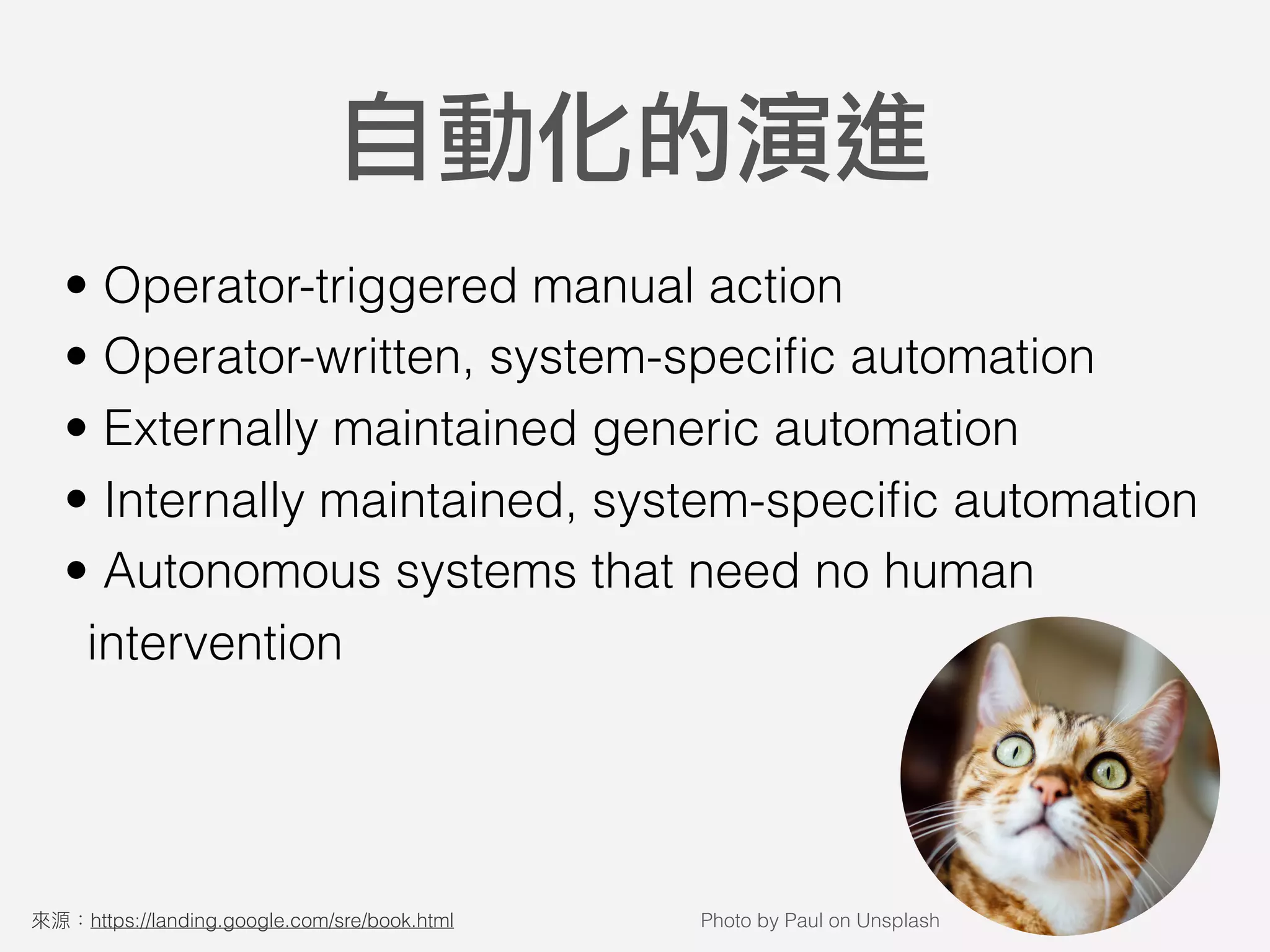 • Operator-triggered manual action
• Operator-written, system-speciﬁc automation
• Externally maintained generic automation
• Internally maintained, system-speciﬁc automation
• Autonomous systems that need no human
intervention
自動化的演進
https://landing.google.com/sre/book.html Photo by Paul on Unsplash
 