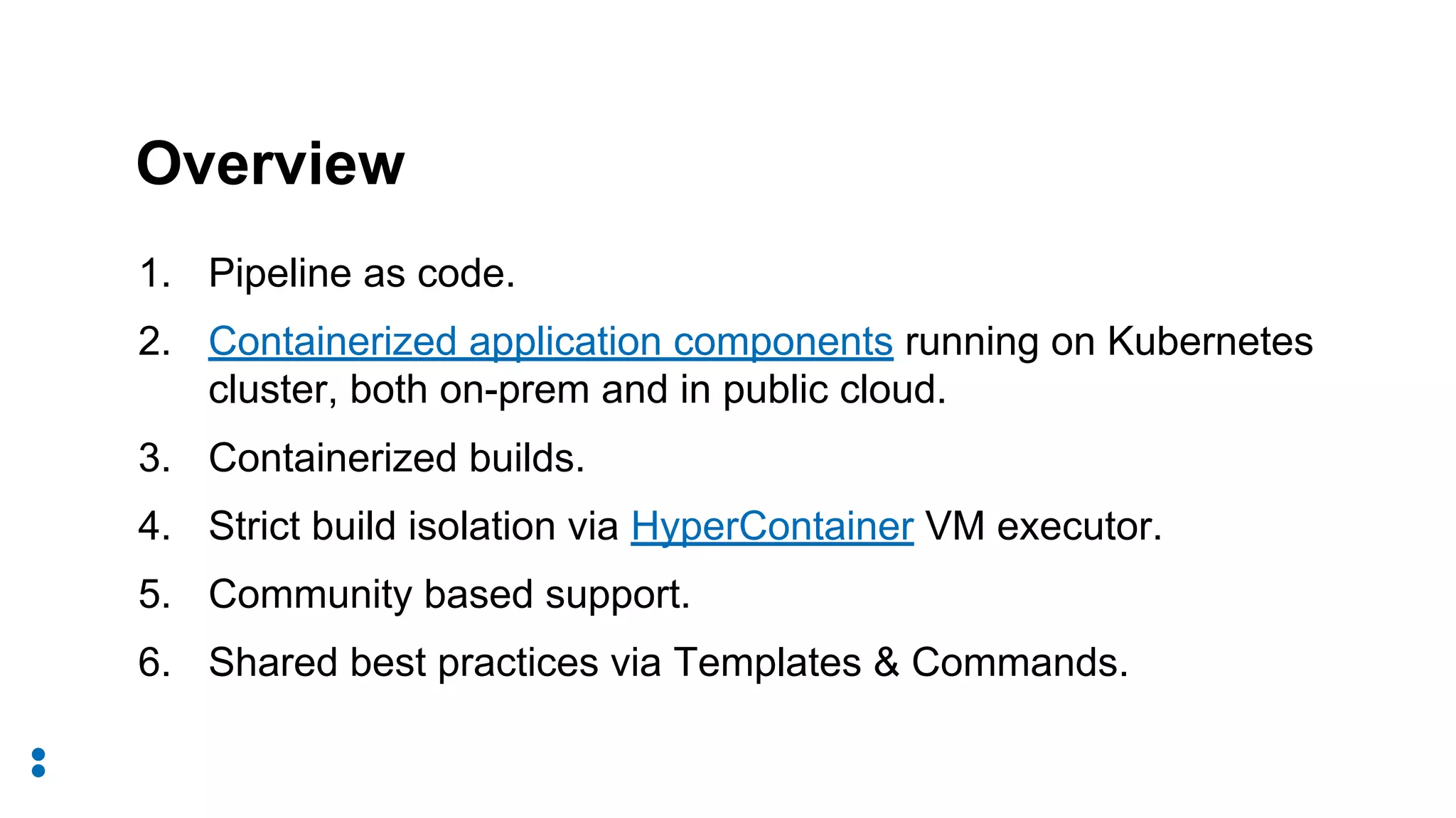 1. Pipeline as code.
2. Containerized application components running on Kubernetes
cluster, both on-prem and in public cloud.
3. Containerized builds.
4. Strict build isolation via HyperContainer VM executor.
5. Community based support.
6. Shared best practices via Templates & Commands.
Overview