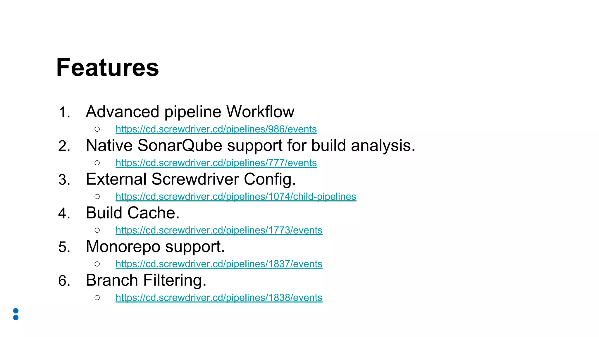1. Advanced pipeline Workflow
○ https://cd.screwdriver.cd/pipelines/986/events
2. Native SonarQube support for build analysis.
○ https://cd.screwdriver.cd/pipelines/777/events
3. External Screwdriver Config.
○ https://cd.screwdriver.cd/pipelines/1074/child-pipelines
4. Build Cache.
○ https://cd.screwdriver.cd/pipelines/1773/events
5. Monorepo support.
○ https://cd.screwdriver.cd/pipelines/1837/events
6. Branch Filtering.
○ https://cd.screwdriver.cd/pipelines/1838/events
Features