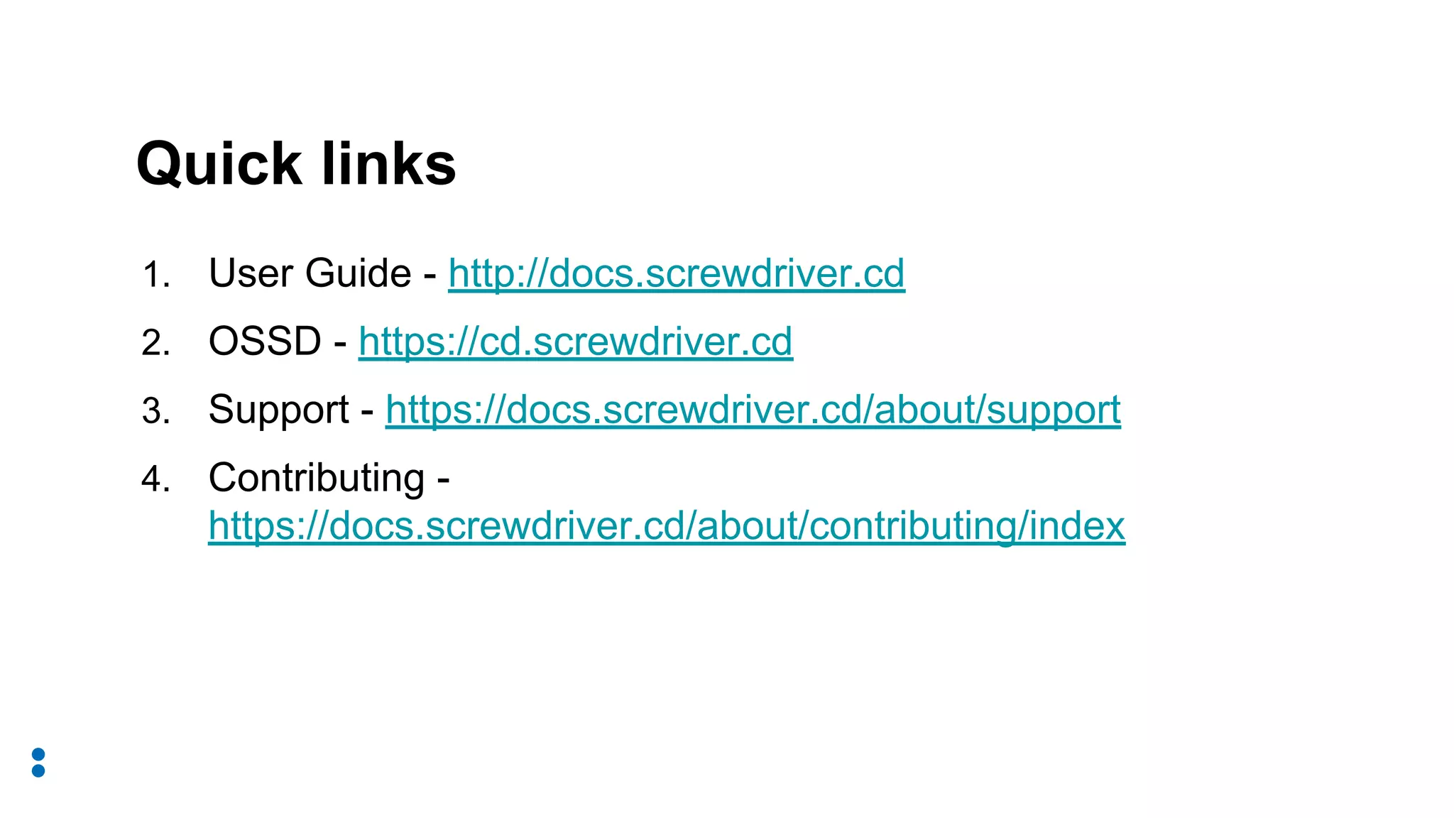 1. User Guide - http://docs.screwdriver.cd
2. OSSD - https://cd.screwdriver.cd
3. Support - https://docs.screwdriver.cd/about/support
4. Contributing -
https://docs.screwdriver.cd/about/contributing/index
Quick links