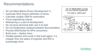• Do not follow Blame Driven Development .
• Automate DoD checks (definition of done).
• Calculate roughly CBA for automation.
• Force engineering culture.
• Refactoring is a part of development.
• Do not grow technical debt, ban it at start.
• Do not create/store useless/outdated documentation.
• Provide SDK/NuGet for APIs consumers.
• Build once – deploy many.
• Parallel pipeline and invest in fast build agent, it is
cheaper than the salary of engineer and ROI is
surprisingly short.
Recommendations
 