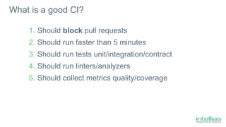 What is a good CI?
1. Should block pull requests
2. Should run faster than 5 minutes
3. Should run tests unit/integration/contract
4. Should run linters/analyzers
5. Should collect metrics quality/coverage
 