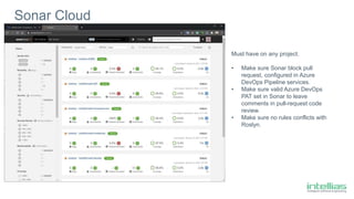 Sonar Cloud
Must have on any project.
• Make sure Sonar block pull
request, configured in Azure
DevOps Pipeline services.
• Make sure valid Azure DevOps
PAT set in Sonar to leave
comments in pull-request code
review.
• Make sure no rules conflicts with
Roslyn.
 