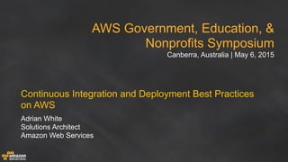 AWS Government, Education, &
Nonprofits Symposium
Canberra, Australia | May 6, 2015
Continuous Integration and Deployment Best Practices
on AWS
Adrian White
Solutions Architect
Amazon Web Services
 