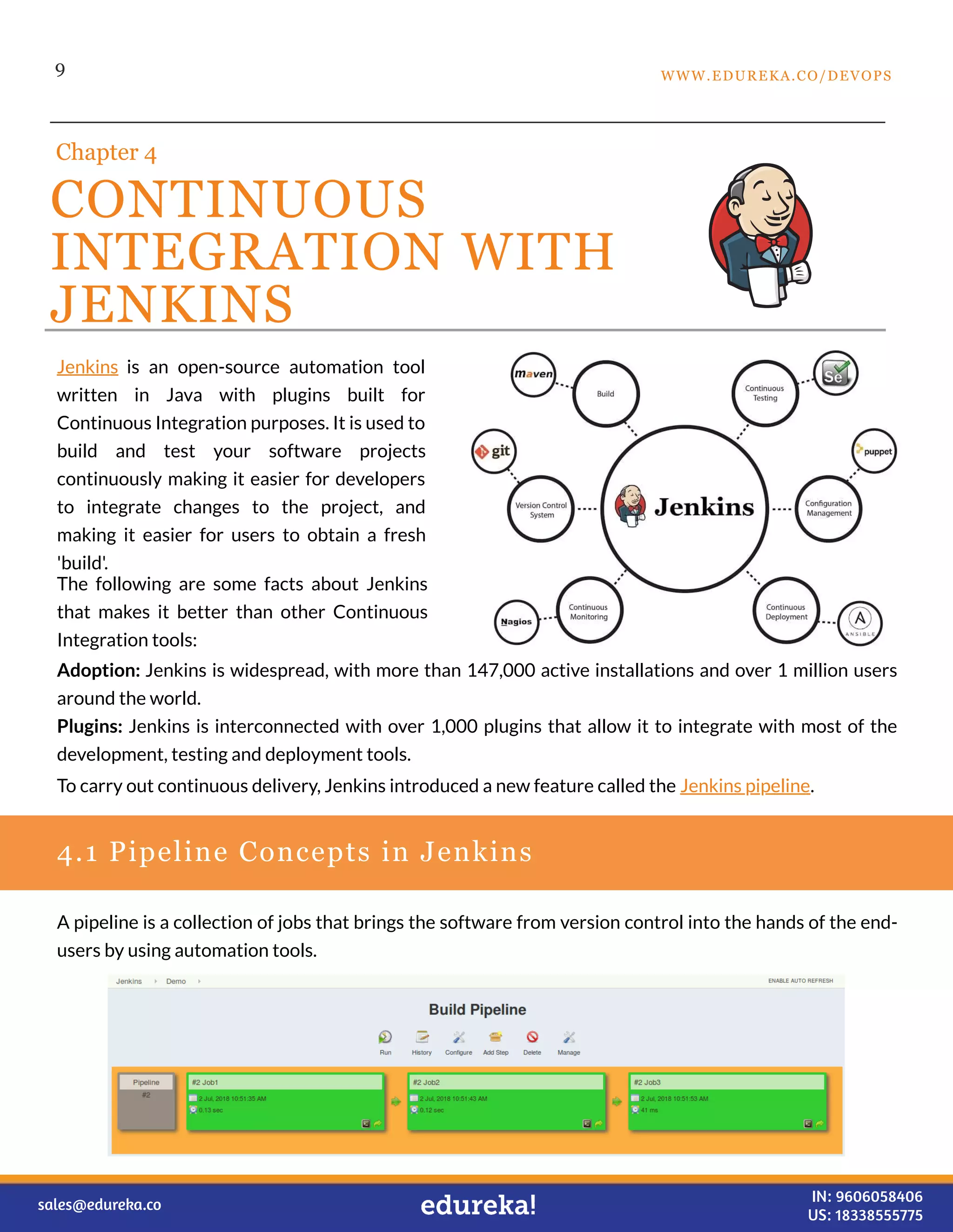 9
CONTINUOUS
INTEGRATION WITH
JENKINS
Chapter 4
4.1 Pipeline Concepts in Jenkins
Jenkins is an open-source automation tool
written in Java with plugins built for
Continuous Integration purposes. It is used to
build and test your software projects
continuously making it easier for developers
to integrate changes to the project, and
making it easier for users to obtain a fresh
'build'.
The following are some facts about Jenkins
that makes it better than other Continuous
Integration tools:
Adoption: Jenkins is widespread, with more than 147,000 active installations and over 1 million users
around the world.
Plugins: Jenkins is interconnected with over 1,000 plugins that allow it to integrate with most of the
development, testing and deployment tools.
To carry out continuous delivery, Jenkins introduced a new feature called the Jenkins pipeline.
A pipeline is a collection of jobs that brings the software from version control into the hands of the end-
users by using automation tools.
WWW.EDUREKA.CO/DEVOPS
sales@edureka.co IN: 9606058406
US: 18338555775
 