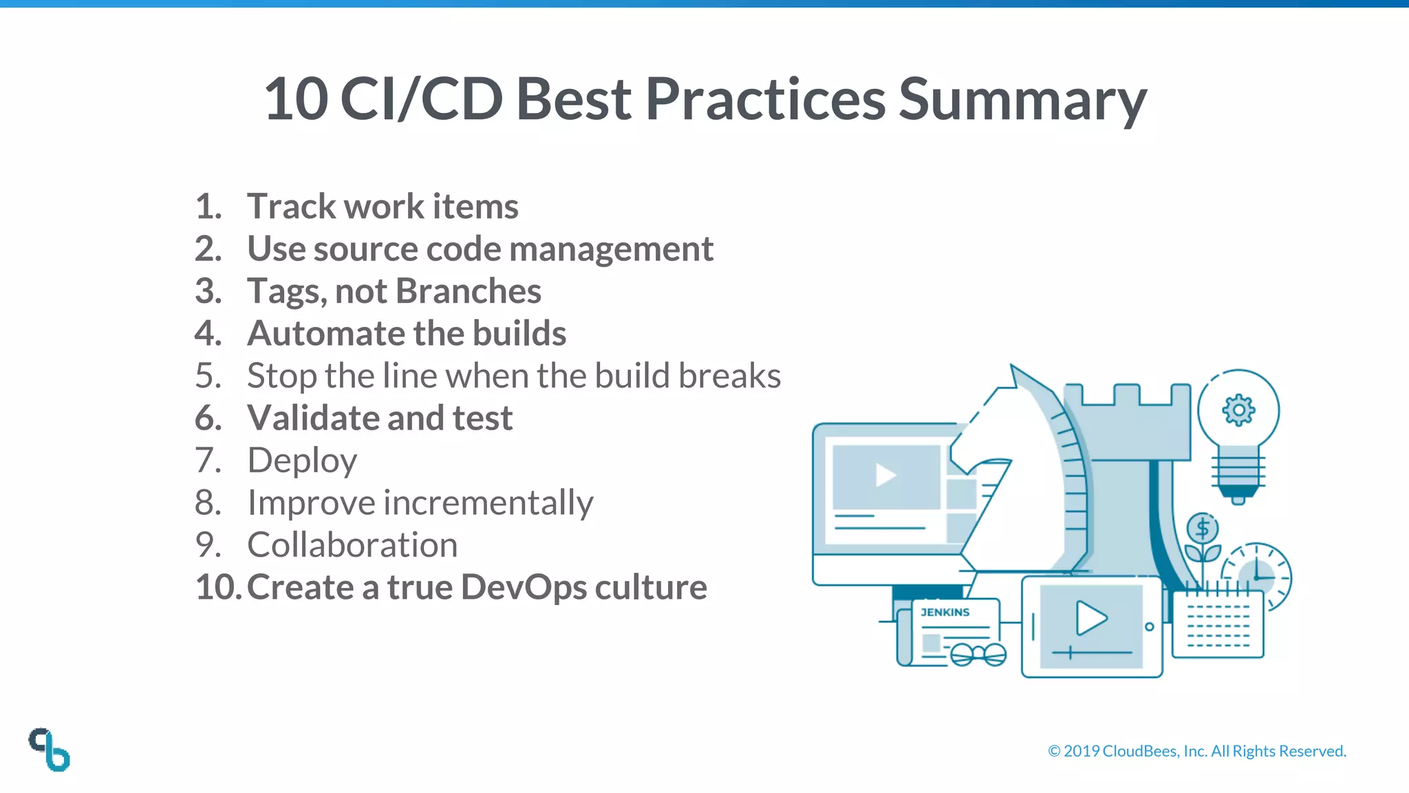 © 2019 CloudBees, Inc. All Rights Reserved.
10 CI/CD Best Practices Summary
1. Track work items
2. Use source code management
3. Tags, not Branches
4. Automate the builds
5. Stop the line when the build breaks
6. Validate and test
7. Deploy
8. Improve incrementally
9. Collaboration
10.Create a true DevOps culture
 