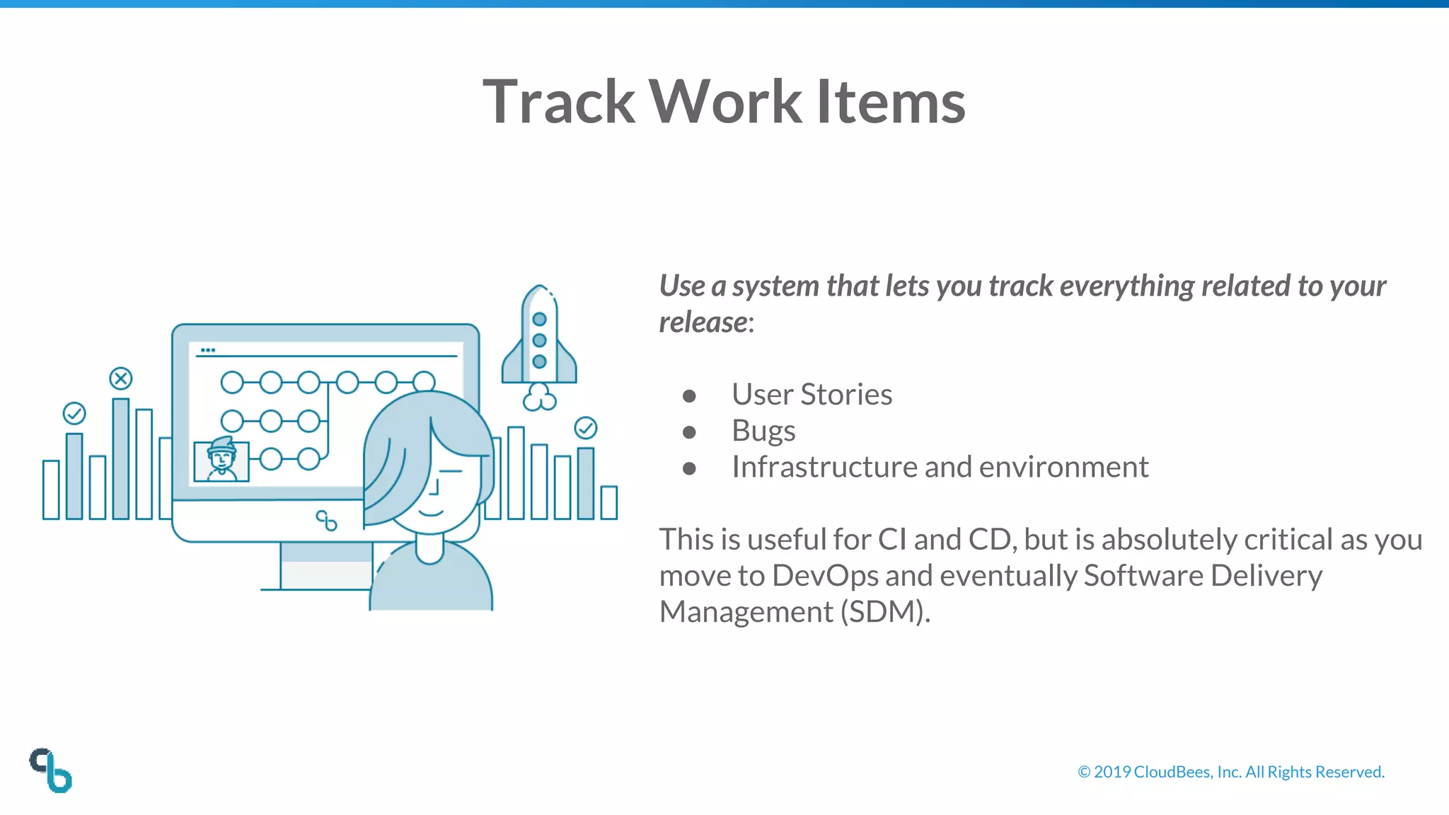 © 2019 CloudBees, Inc. All Rights Reserved.
Track Work Items
Use a system that lets you track everything related to your
release:
● User Stories
● Bugs
● Infrastructure and environment
This is useful for CI and CD, but is absolutely critical as you
move to DevOps and eventually Software Delivery
Management (SDM).
 