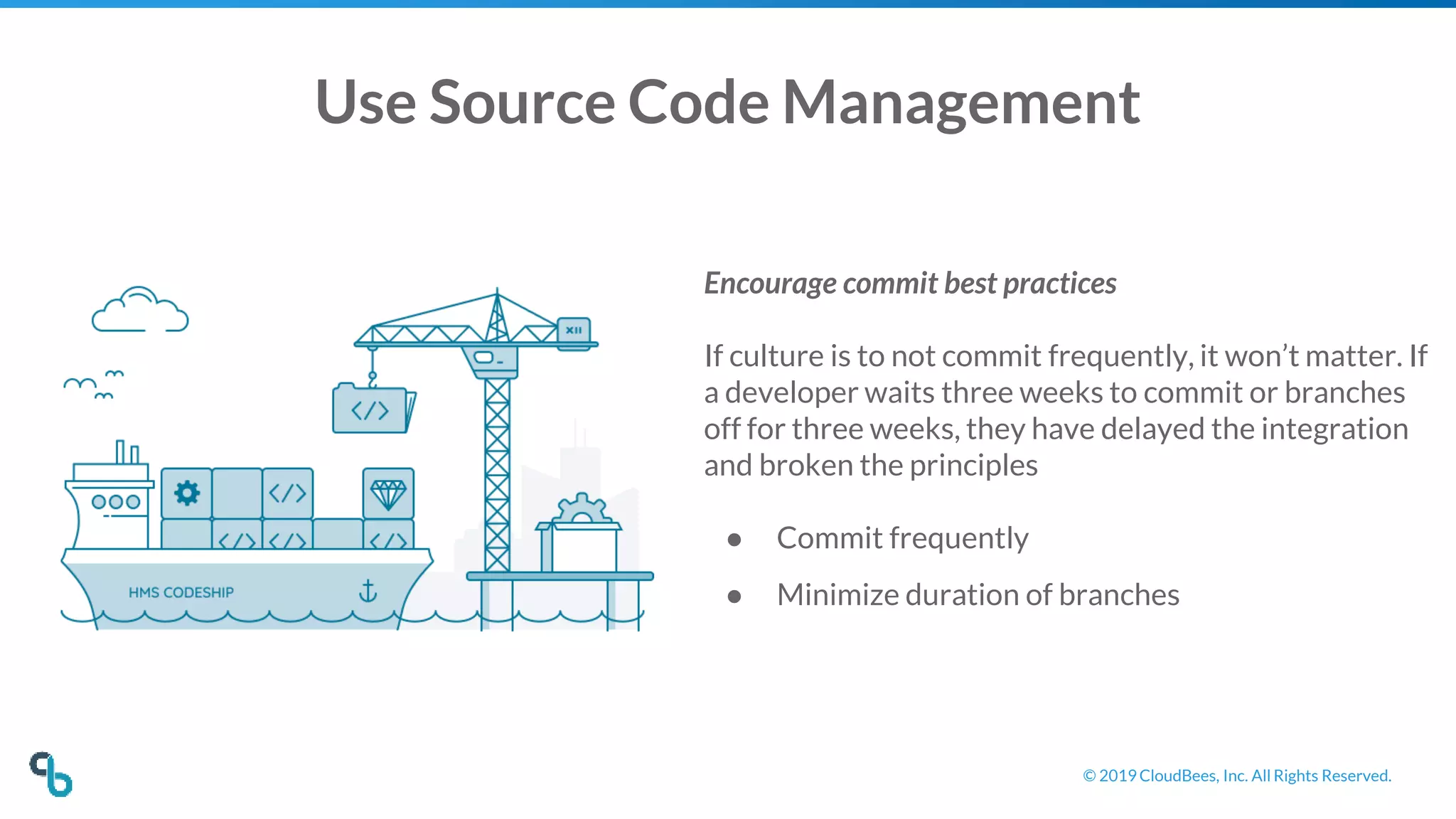 © 2019 CloudBees, Inc. All Rights Reserved.
Use Source Code Management
Encourage commit best practices
If culture is to not commit frequently, it won’t matter. If
a developer waits three weeks to commit or branches
off for three weeks, they have delayed the integration
and broken the principles
● Commit frequently
● Minimize duration of branches
 