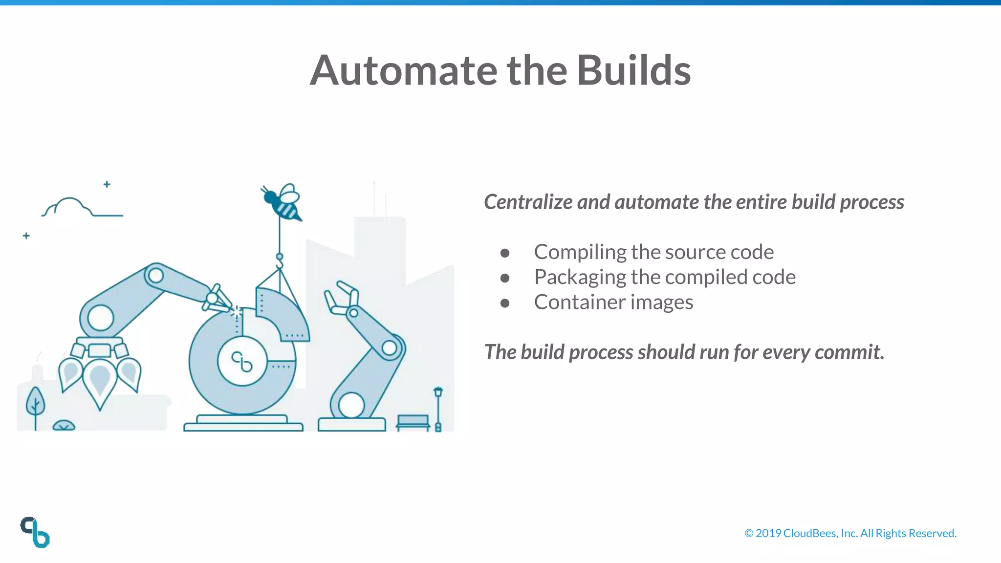 © 2019 CloudBees, Inc. All Rights Reserved.
Automate the Builds
Centralize and automate the entire build process
● Compiling the source code
● Packaging the compiled code
● Container images
The build process should run for every commit.
 