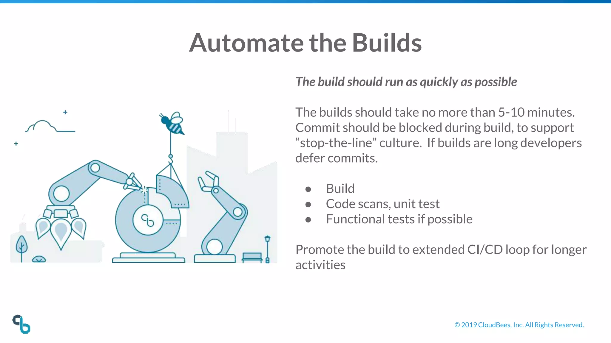 © 2019 CloudBees, Inc. All Rights Reserved.
Automate the Builds
The build should run as quickly as possible
The builds should take no more than 5-10 minutes.
Commit should be blocked during build, to support
“stop-the-line” culture. If builds are long developers
defer commits.
● Build
● Code scans, unit test
● Functional tests if possible
Promote the build to extended CI/CD loop for longer
activities
 