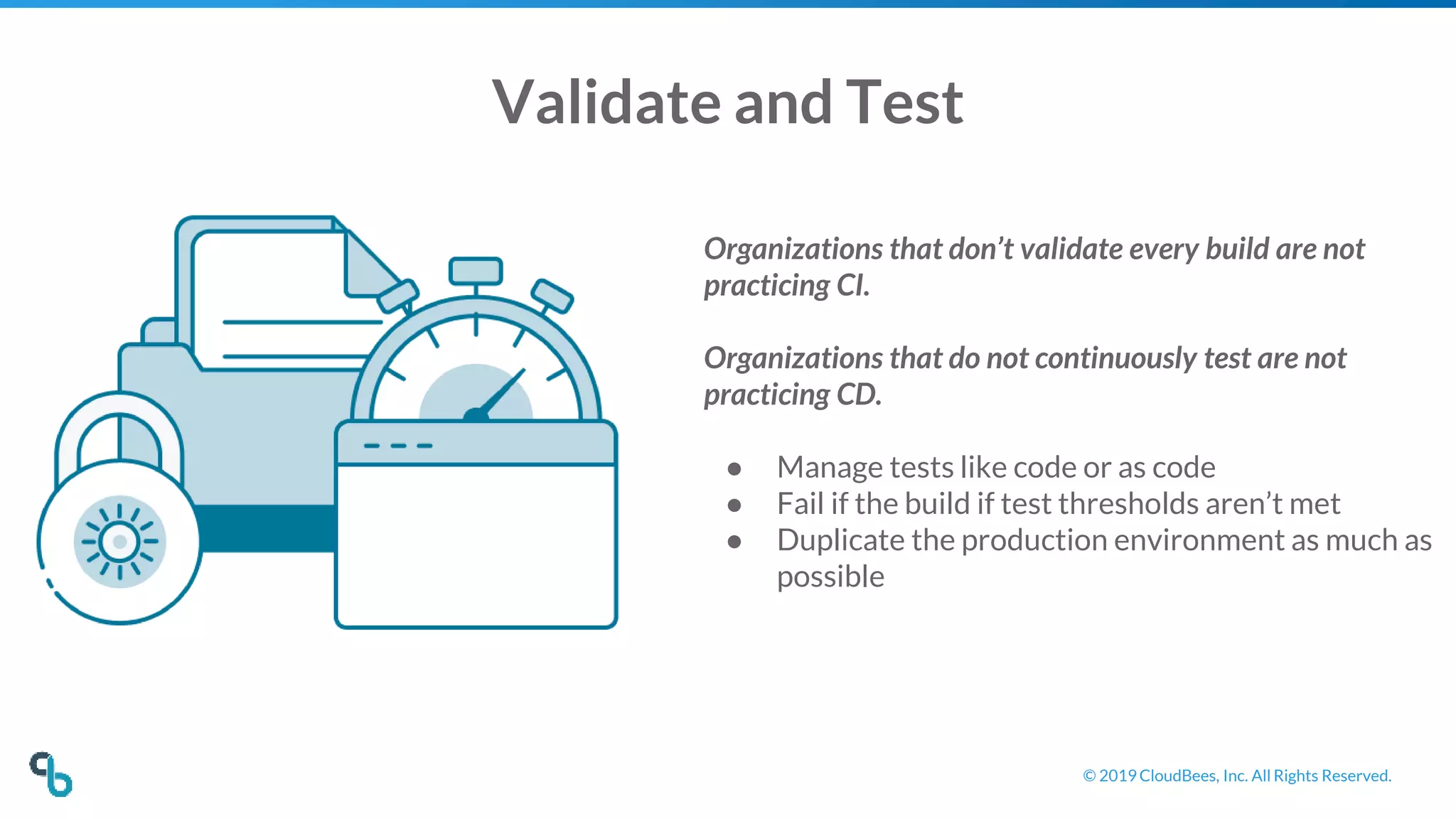 © 2019 CloudBees, Inc. All Rights Reserved.
Validate and Test
Organizations that don’t validate every build are not
practicing CI.
Organizations that do not continuously test are not
practicing CD.
● Manage tests like code or as code
● Fail if the build if test thresholds aren’t met
● Duplicate the production environment as much as
possible
 