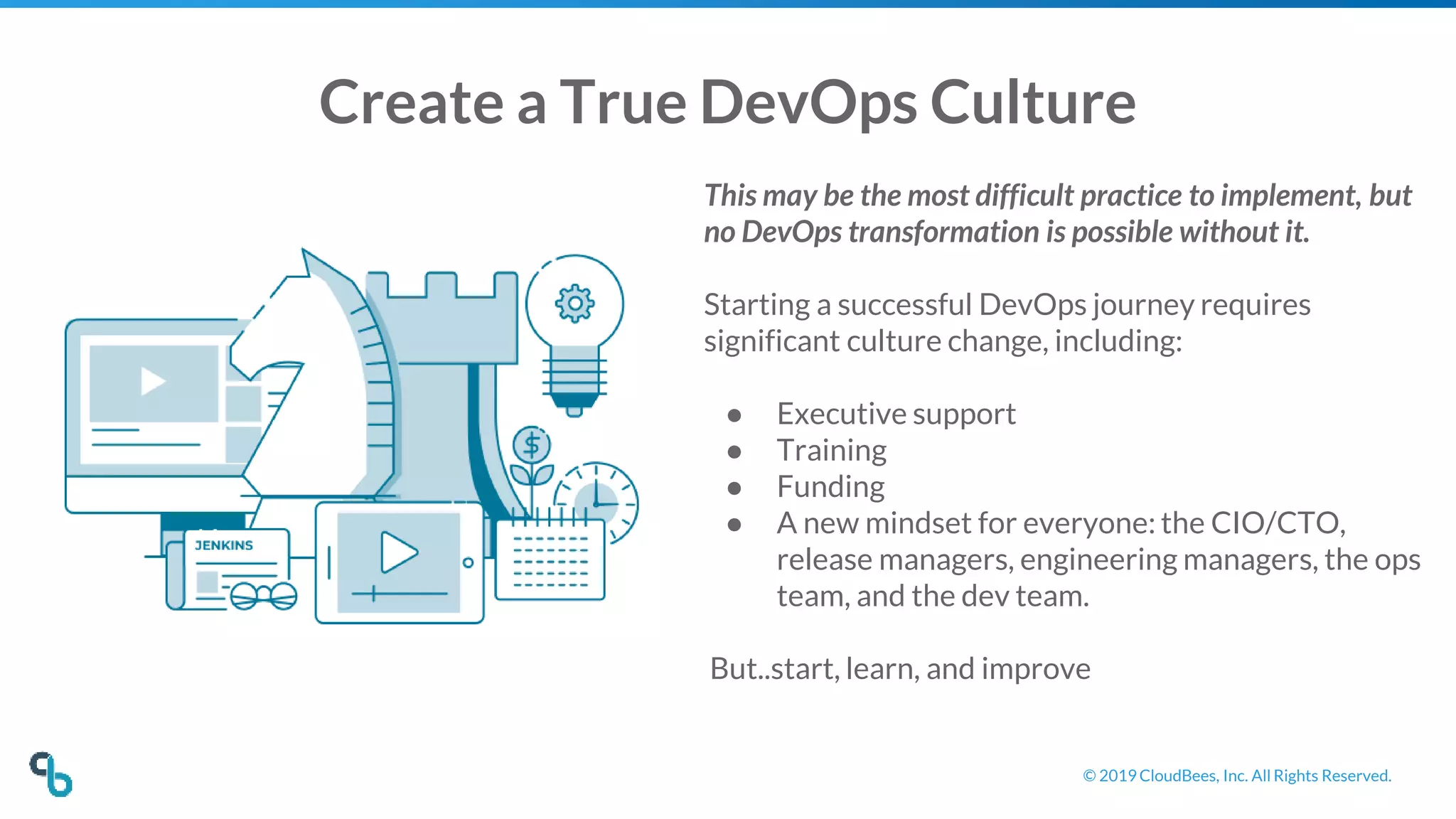 © 2019 CloudBees, Inc. All Rights Reserved.
Create a True DevOps Culture
This may be the most difficult practice to implement, but
no DevOps transformation is possible without it.
Starting a successful DevOps journey requires
significant culture change, including:
● Executive support
● Training
● Funding
● A new mindset for everyone: the CIO/CTO,
release managers, engineering managers, the ops
team, and the dev team.
But..start, learn, and improve
 
