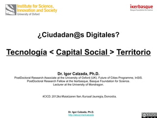 ¿Ciudadan@s Digitales?

Tecnología < Capital Social > Territorio

                                   Dr. Igor Calzada, Ph.D.
  PostDoctoral Research Associate at the University of Oxford (UK). Future of Cities Programme, InSIS.
           PostDoctoral Research Fellow at the Ikerbasque, Basque Foundation for Science.
                              Lecturer at the University of Mondragon.




                                            Dr. Igor Calzada, Ph.D.
                                            http://about.me/icalzada
 