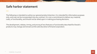 Safe harbor statement
The following is intended to outline our general product direction. It is intended for information purposes
only, and may not be incorporated into any contract. It is not a commitment to deliver any material,
code, or functionality, and should not be relied upon in making purchasing decisions.
The development, release, timing, and pricing of any features or functionality described for Oracle’s
products may change and remains at the sole discretion of OracleCorporation.
Confidential – © 2019 Oracle
2
 