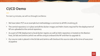 For next 15 minutes, we will run through Live Demo:
• We have taken PCF as an example but methodology is common to all NFs involving 5G
• The central repository is in place and all the docker images and Helm charts required for the deployment of
NF are uploaded to the central repository
• As a part of CNE deployment a local docker registry as well as helm repository is hosted on the Bastion
host, Git lab and Jenkins (which we will be using to onboard the NF and then to upgrade it)
• Our source code is placed in the Git lab and Jenkins will checkout this source code at the time of execution
of pipeline
CI/CD Demo
 