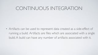 CONTINUOUS INTEGRATION
• Artifacts can be used to represent data created as a side-effect of
running a build. Artifacts are ﬁles which are associated with a single
build.A build can have any number of artifacts associated with it.
 