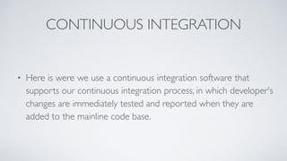 CONTINUOUS INTEGRATION
• Here is were we use a continuous integration software that
supports our continuous integration process, in which developer's
changes are immediately tested and reported when they are
added to the mainline code base.
 