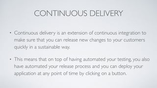CONTINUOUS DELIVERY
• Continuous delivery is an extension of continuous integration to
make sure that you can release new changes to your customers
quickly in a sustainable way.
• This means that on top of having automated your testing, you also
have automated your release process and you can deploy your
application at any point of time by clicking on a button.
 