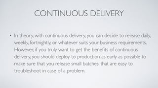 CONTINUOUS DELIVERY
• In theory, with continuous delivery, you can decide to release daily,
weekly, fortnightly, or whatever suits your business requirements.
However, if you truly want to get the beneﬁts of continuous
delivery, you should deploy to production as early as possible to
make sure that you release small batches, that are easy to
troubleshoot in case of a problem.
 