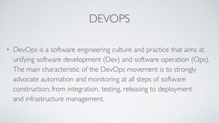DEVOPS
• DevOps is a software engineering culture and practice that aims at
unifying software development (Dev) and software operation (Ops).
The main characteristic of the DevOps movement is to strongly
advocate automation and monitoring at all steps of software
construction, from integration, testing, releasing to deployment
and infrastructure management.
 
