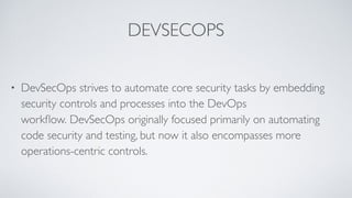 DEVSECOPS
• DevSecOps strives to automate core security tasks by embedding
security controls and processes into the DevOps
workﬂow. DevSecOps originally focused primarily on automating
code security and testing, but now it also encompasses more
operations-centric controls.
 