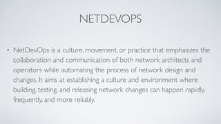 NETDEVOPS
• NetDevOps is a culture, movement, or practice that emphasizes the
collaboration and communication of both network architects and
operators while automating the process of network design and
changes. It aims at establishing a culture and environment where
building, testing, and releasing network changes can happen rapidly,
frequently, and more reliably.
 