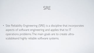 SRE
• Site Reliability Engineering (SRE) is a discipline that incorporates
aspects of software engineering and applies that to IT
operations problems.The main goals are to create ultra-
scalableand highly reliable software systems.
 