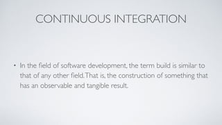 CONTINUOUS INTEGRATION
• In the ﬁeld of software development, the term build is similar to
that of any other ﬁeld.That is, the construction of something that
has an observable and tangible result.
 