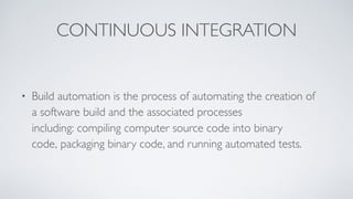 CONTINUOUS INTEGRATION
• Build automation is the process of automating the creation of
a software build and the associated processes
including: compiling computer source code into binary
code, packaging binary code, and running automated tests.
 