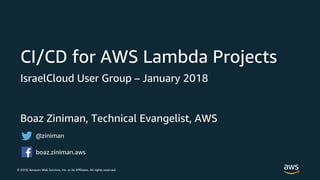 © 2018, Amazon Web Services, Inc. or its Affiliates. All rights reserved.
Boaz Ziniman, Technical Evangelist, AWS
CI/CD for AWS Lambda Projects
IsraelCloud User Group – January 2018
@ziniman
boaz.ziniman.aws
 