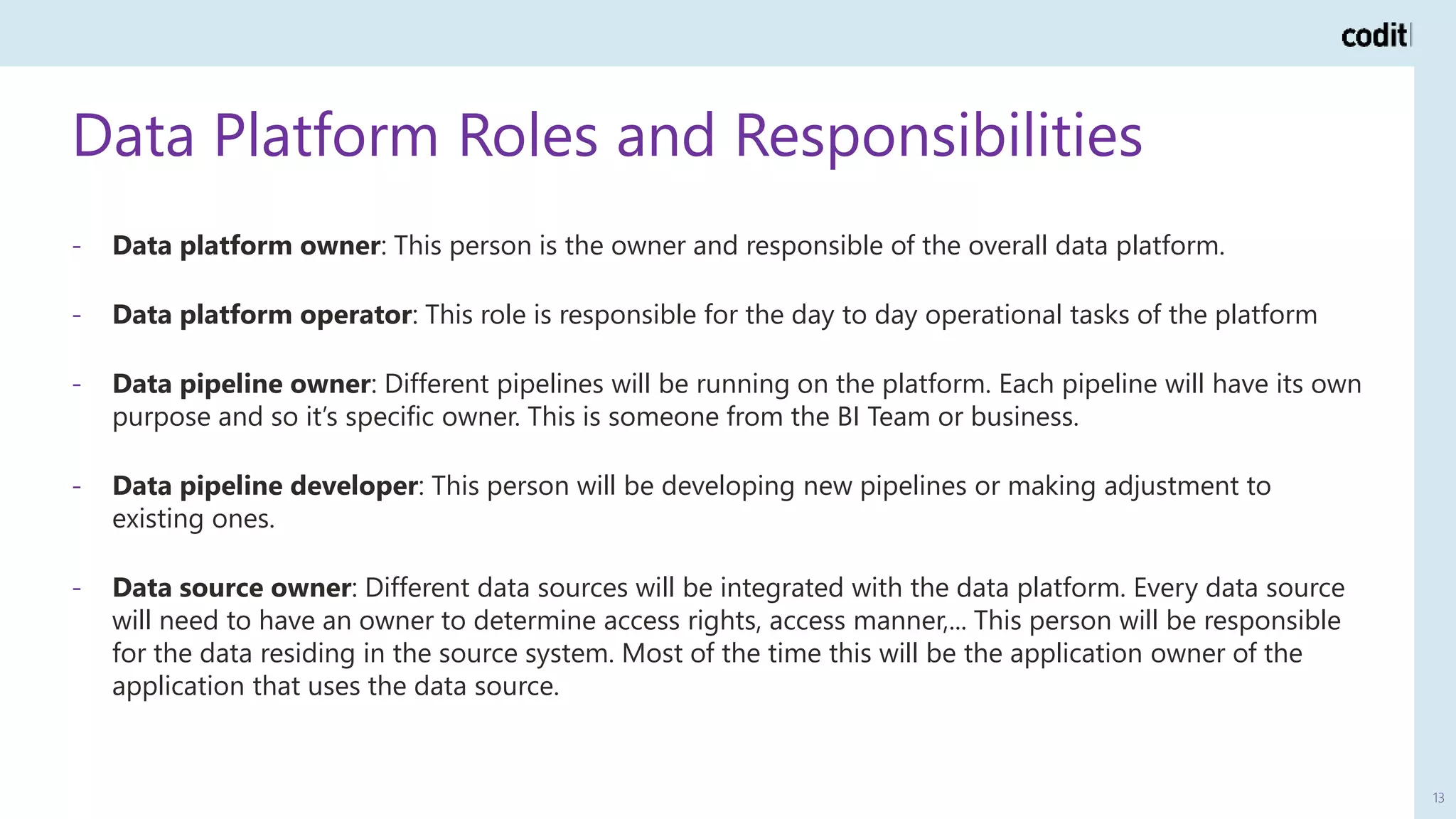 Data Platform Roles and Responsibilities
13
- Data platform owner: This person is the owner and responsible of the overall data platform.
- Data platform operator: This role is responsible for the day to day operational tasks of the platform
- Data pipeline owner: Different pipelines will be running on the platform. Each pipeline will have its own
purpose and so it’s specific owner. This is someone from the BI Team or business.
- Data pipeline developer: This person will be developing new pipelines or making adjustment to
existing ones.
- Data source owner: Different data sources will be integrated with the data platform. Every data source
will need to have an owner to determine access rights, access manner,... This person will be responsible
for the data residing in the source system. Most of the time this will be the application owner of the
application that uses the data source.
 