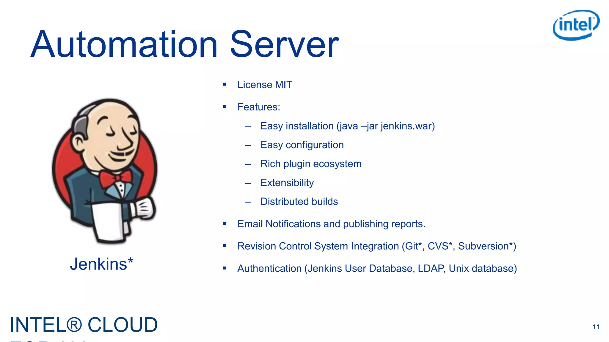 INTEL® CLOUD 11
Automation Server
 License MIT
 Features:
– Easy installation (java –jar jenkins.war)
– Easy configuration
– Rich plugin ecosystem
– Extensibility
– Distributed builds
 Email Notifications and publishing reports.
 Revision Control System Integration (Git*, CVS*, Subversion*)
 Authentication (Jenkins User Database, LDAP, Unix database)Jenkins*
 