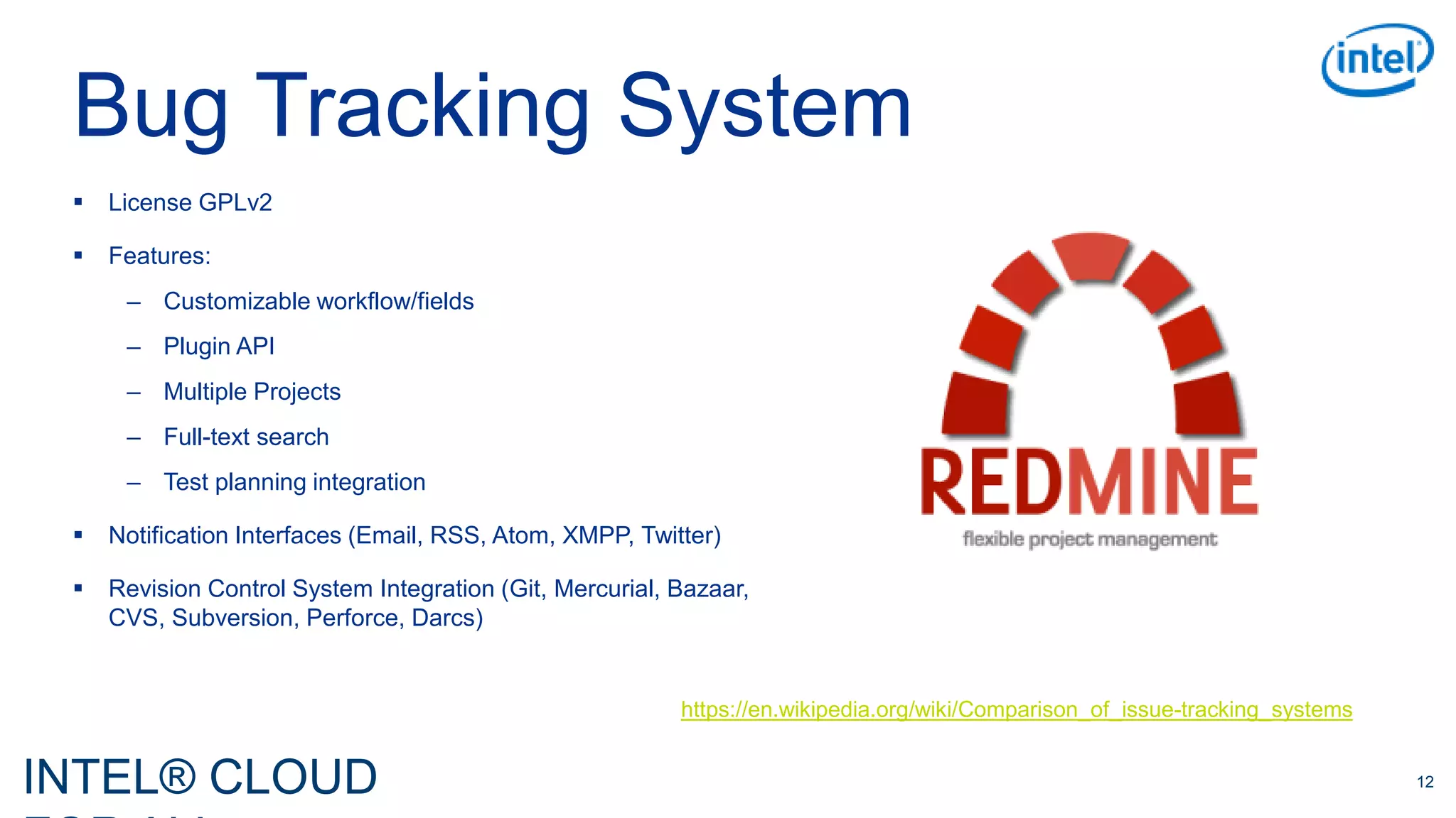 INTEL® CLOUD 12
Bug Tracking System
 License GPLv2
 Features:
– Customizable workflow/fields
– Plugin API
– Multiple Projects
– Full-text search
– Test planning integration
 Notification Interfaces (Email, RSS, Atom, XMPP, Twitter)
 Revision Control System Integration (Git, Mercurial, Bazaar,
CVS, Subversion, Perforce, Darcs)
https://en.wikipedia.org/wiki/Comparison_of_issue-tracking_systems
 