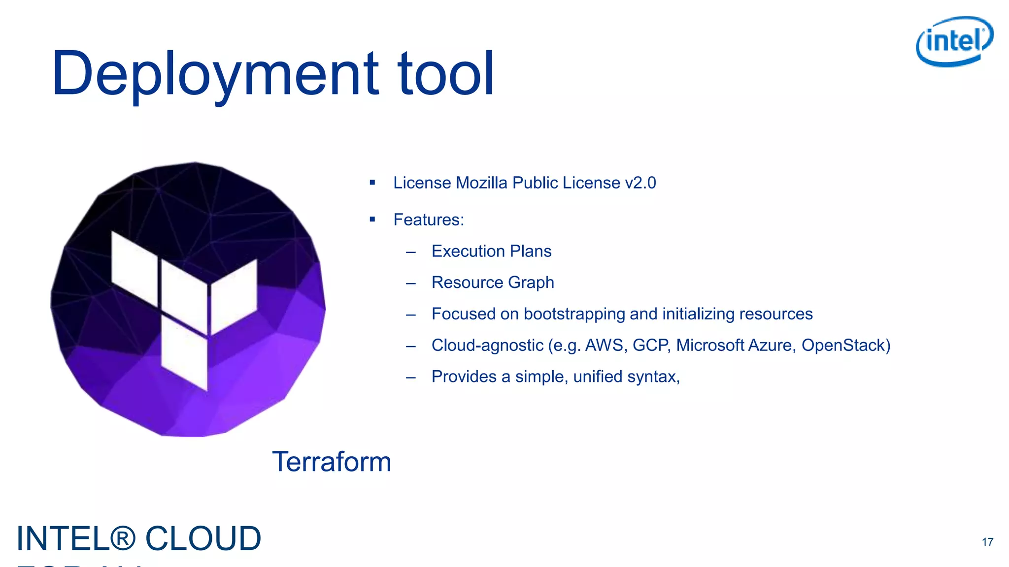 INTEL® CLOUD 17
Deployment tool
Terraform
 License Mozilla Public License v2.0
 Features:
– Execution Plans
– Resource Graph
– Focused on bootstrapping and initializing resources
– Cloud-agnostic (e.g. AWS, GCP, Microsoft Azure, OpenStack)
– Provides a simple, unified syntax,
 