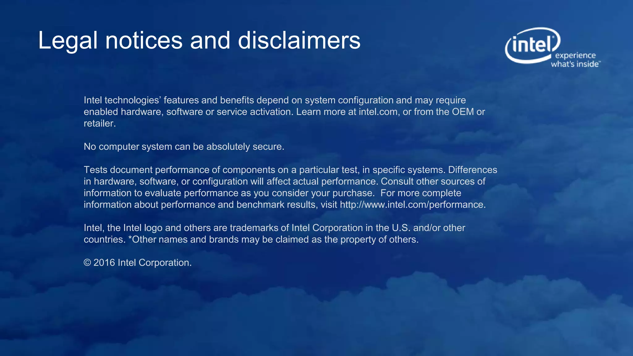 Intel technologies’ features and benefits depend on system configuration and may require
enabled hardware, software or service activation. Learn more at intel.com, or from the OEM or
retailer.
No computer system can be absolutely secure.
Tests document performance of components on a particular test, in specific systems. Differences
in hardware, software, or configuration will affect actual performance. Consult other sources of
information to evaluate performance as you consider your purchase. For more complete
information about performance and benchmark results, visit http://www.intel.com/performance.
Intel, the Intel logo and others are trademarks of Intel Corporation in the U.S. and/or other
countries. *Other names and brands may be claimed as the property of others.
© 2016 Intel Corporation.
Legal notices and disclaimers
 