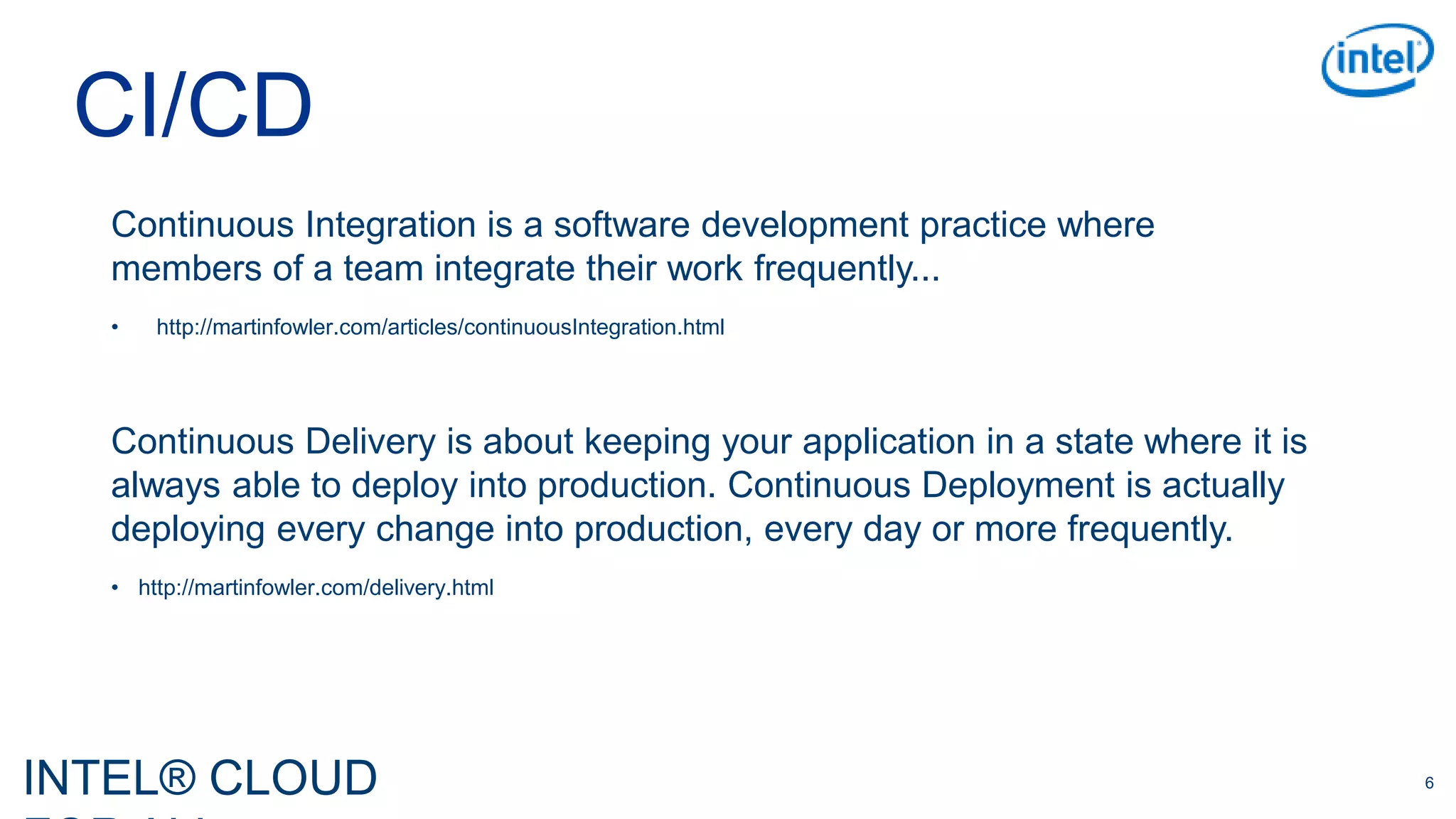 INTEL® CLOUD 6
Continuous Integration is a software development practice where
members of a team integrate their work frequently...
• http://martinfowler.com/articles/continuousIntegration.html
CI/CD
Continuous Delivery is about keeping your application in a state where it is
always able to deploy into production. Continuous Deployment is actually
deploying every change into production, every day or more frequently.
• http://martinfowler.com/delivery.html
 