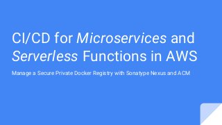 CI/CD for Microservices and
Serverless Functions in AWS
Manage a Secure Private Docker Registry with Sonatype Nexus and ACM
 