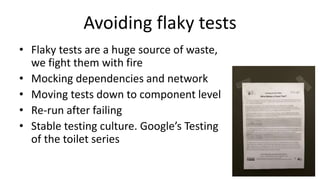 Avoiding flaky tests
• Flaky tests are a huge source of waste,
we fight them with fire
• Mocking dependencies and network
• Moving tests down to component level
• Re-run after failing
• Stable testing culture. Google’s Testing
of the toilet series
 