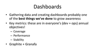 Dashboards
• Gathering data and creating dashboards probably one
of the best things we've done to grow awareness
• Key metrics: these are in everyone's (dev + ops) annual
objectives!
– Coverage
– Performance
– Stability
• Graphite + Granafa
 