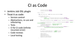 CI as Code
• Jenkins Job DSL plugin
• Treat it as code:
– Version control
– Abstractions, re-use and
refactoring
– Tests
– CI for CI code (infinite
recursion error)
– Code reviews
– Local testing
[
Constants.Branches.MASTER,
Constants.Branches.RELEASE
].each { branch ->
def pipelineBuilder = new NightlyPipelineBuilder(this)
pipelineBuilder.with {
defaultConfiguration([
client : Constants.Description.Contacts.WOOKIEE,
pipelineType: Constants.Description.PipelineType.NIGHTLY
])
baseFolders([Constants.Folders.PROJECT, branch, Constants.Folders.NIGHTLY])
triggerManifestRepoBranch = branch == Constants.Branches.MASTER ? 'master' :
'release/heresuite'
triggerManifestRepoFile = 'heresuite-android.xml'
triggerPublishArtifacts = ['manifest.xml']
defaultBuildJobName =
"${Constants.Folders.PROJECT}/${branch}/${Constants.Folders.NIGHTLY}/" +
'build_heresuite-android_arm_dev_debug_play'
addTrigger()
buildPhase.predefinedParams += [BRANCH: branch]
testPhase.predefinedParams += [BRANCH: branch]
addBuildJobs()
addTestEndurance()
addTestEndurance10()
addTestOfflineWithRerun()
addTestUnitTestCoverage()
}
 