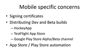 Mobile specific concerns
• Signing certificates
• Distributing Dev and Beta builds
– HockeyApp
– TestFlight App Store
– Google Play Store Alpha/Beta channel
• App Store / Play Store automation
 