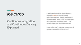 iOS CI/CD Continuous integration and continuous
delivery (CI/CD) is widely used by
development teams, even in open-source
communities. It offers a sustainable way to
test and deploy code many times a day
without the hurdle of doing it manually.
In this guide, you’ll learn the foundations of
getting started with CI/CD for iOS.
Continuous Integration
and Continuous Delivery
Explained
1
 