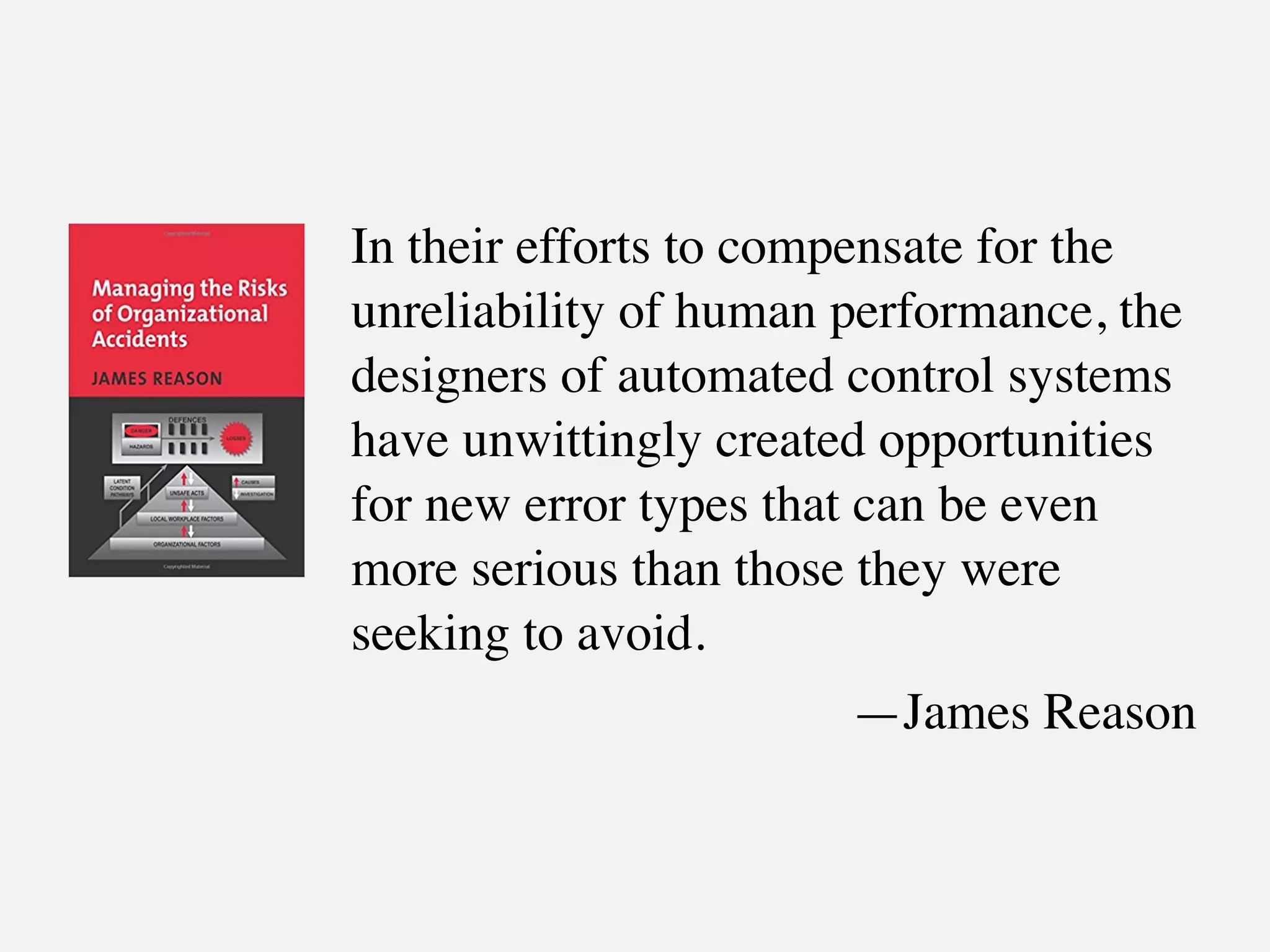 In their efforts to compensate for the
unreliability of human performance, the
designers of automated control systems
have unwittingly created opportunities
for new error types that can be even
more serious than those they were
seeking to avoid.
—James Reason
 